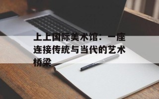 上上国际美术馆：一座连接传统与当代的艺术桥梁