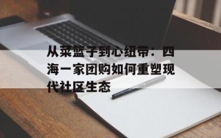 从菜篮子到心纽带：四海一家团购如何重塑现代社区生态