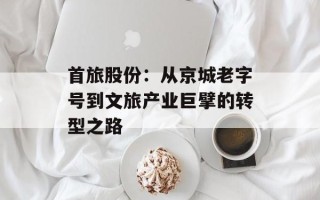 首旅股份：从京城老字号到文旅产业巨擘的转型之路