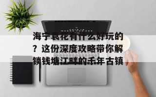 海宁袁花有什么好玩的？这份深度攻略带你解锁钱塘江畔的千年古镇