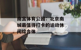 南宫体育公园：北京南城最值得打卡的运动休闲综合体