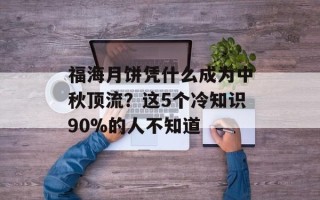 福海月饼凭什么成为中秋顶流？这5个冷知识90%的人不知道