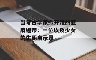 当考古学家掀开她的亚麻绷带：一位埃及少女的生死启示录