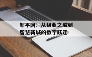 邹平网：从铝业之城到智慧新城的数字跃迁
