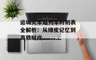 运城火车站列车时刻表全解析：从绿皮记忆到高铁时代