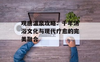 观唐温泉攻略：千年汤浴文化与现代疗愈的完美融合