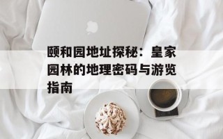 颐和园地址探秘：皇家园林的地理密码与游览指南
