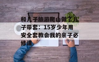 和儿子旅游爬山做了儿子带套：15岁少年用安全套教会我的亲子必修课