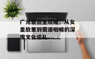 广元景点全攻略：从女皇故里到蜀道咽喉的深度文化巡礼