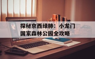 探秘京西绿肺：小龙门国家森林公园全攻略