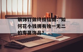 银饰订做终极指南：如何花小钱拥有独一无二的专属饰品？