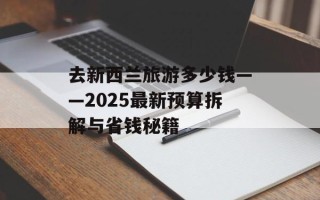 去新西兰旅游多少钱——2025最新预算拆解与省钱秘籍