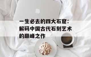 一生必去的四大石窟：解码中国古代石刻艺术的巅峰之作