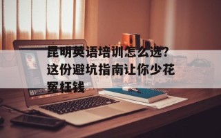 昆明英语培训怎么选？这份避坑指南让你少花冤枉钱