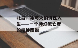 北岛：冰与火的诗性人生——一个持灯流亡者的精神图谱