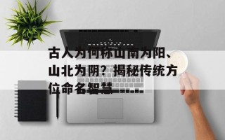 古人为何称山南为阳、山北为阴？揭秘传统方位命名智慧