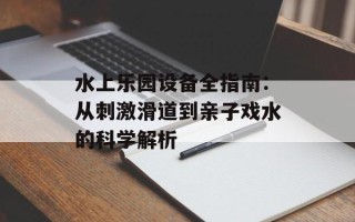 水上乐园设备全指南：从刺激滑道到亲子戏水的科学解析