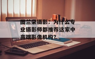图兰朵摄影：为什么专业摄影师都推荐这家中高端影像机构？