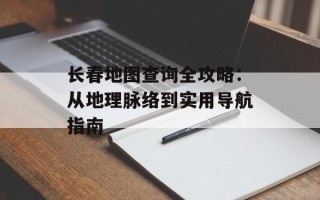 长春地图查询全攻略：从地理脉络到实用导航指南