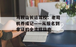 马鞍山长运驾校：老司机养成记——从报名到拿证的全流程指南