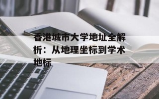 香港城市大学地址全解析：从地理坐标到学术地标