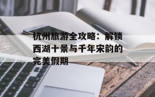 杭州旅游全攻略：解锁西湖十景与千年宋韵的完美假期