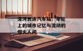 漯河长途汽车站：车轮上的城市记忆与流动的烟火人间