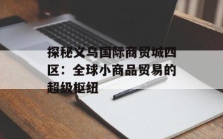 探秘义乌国际商贸城四区：全球小商品贸易的超级枢纽