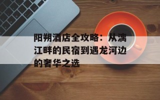 阳朔酒店全攻略：从漓江畔的民宿到遇龙河边的奢华之选