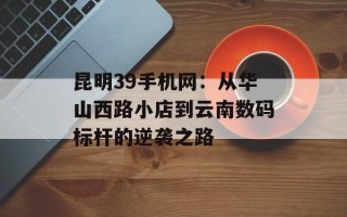 昆明39手机网：从华山西路小店到云南数码标杆的逆袭之路