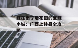 藏在南宁后花园的宝藏小城：广西上林县全攻略