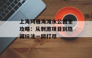 上海玛雅海滩水公园全攻略：从刺激项目到隐藏玩法一网打尽
