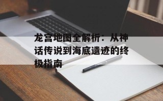 龙宫地图全解析：从神话传说到海底遗迹的终极指南