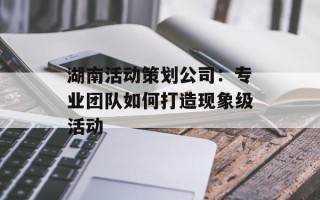 湖南活动策划公司：专业团队如何打造现象级活动