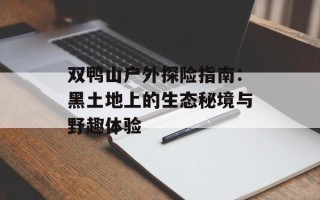 双鸭山户外探险指南：黑土地上的生态秘境与野趣体验