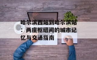 哈尔滨西站到哈尔滨站：两座枢纽间的城市记忆与交通指南