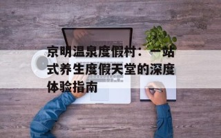 京明温泉度假村：一站式养生度假天堂的深度体验指南