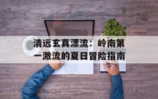 清远玄真漂流：岭南第一激流的夏日冒险指南