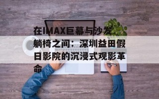 在IMAX巨幕与沙发躺椅之间：深圳益田假日影院的沉浸式观影革命