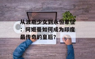 从波斯少女到永恒象征：阿姬曼如何成为印度最传奇的皇后？