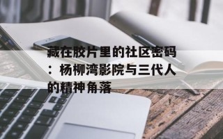 藏在胶片里的社区密码：杨柳湾影院与三代人的精神角落