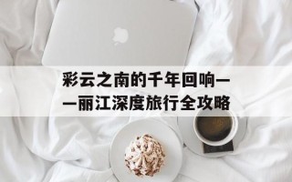 彩云之南的千年回响——丽江深度旅行全攻略