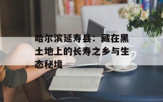 哈尔滨延寿县：藏在黑土地上的长寿之乡与生态秘境