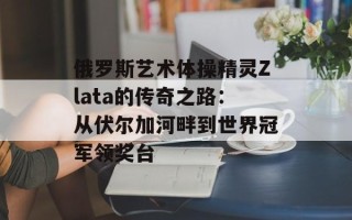 俄罗斯艺术体操精灵Zlata的传奇之路：从伏尔加河畔到世界冠军领奖台