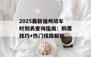 2025最新福州动车时刻表查询指南：购票技巧+热门线路解析