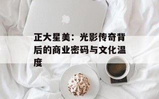 正大星美：光影传奇背后的商业密码与文化温度