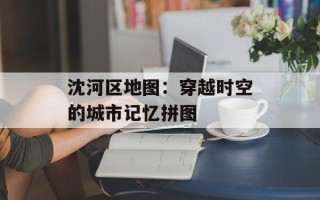 沈河区地图：穿越时空的城市记忆拼图