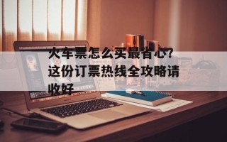 火车票怎么买最省心？这份订票热线全攻略请收好