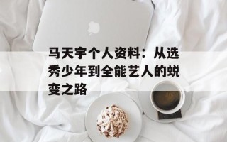 马天宇个人资料：从选秀少年到全能艺人的蜕变之路