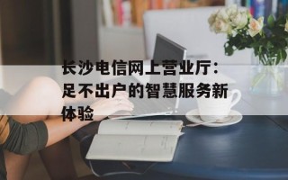 长沙电信网上营业厅：足不出户的智慧服务新体验